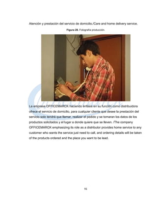 Atención y prestación del servicio de domicilio./Care and home delivery service.
                            Figura 28. Fotografía producción.




La empresa OFFICEMARCK haciendo énfasis en su función como distribuidora
ofrece el servicio de domicilio, para cualquier cliente que desee la prestación del
servicio solo tendrá que llamar, realizar el pedido y se tomaran los datos de los
productos solicitados y el lugar a donde quiere que se lleven. /The company
OFFICEMARCK emphasizing its role as a distributor provides home service to any
customer who wants the service just need to call, and ordering details will be taken
of the products ordered and the place you want to be lead.




                                           91
 