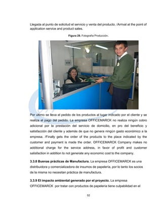 Llegada al punto de solicitud el servicio y venta del producto. /Arrival at the point of
application service and product sales.

                            Figura 29. Fotografía Producción.




Por ultimo se lleva el pedido de los productos al lugar indicado por el cliente y se
realiza el pago del pedido. La empresa OFFICEMARCK no realiza ningún cobro
adicional por la prestación del servicio de domicilio, en pro del beneficio y
satisfacción del cliente y además de que no genera ningún gasto económico a la
empresa. /Finally gets the order of the products to the place indicated by the
customer and payment is made the order. OFFICEMARCK Company makes no
additional charge for the service address, in favor of profit and customer
satisfaction in addition to not generate any economic cost to the company.

3.3.8 Buenas prácticas de Manufactura. La empresa OFFICEMARCK es una
distribuidora y comercializadora de insumos de papelería, por lo tanto los socios
de la misma no necesitan práctica de manufactura.

3.3.9 El impacto ambiental generado por el proyecto. La empresa
OFFICEMARCK por tratar con productos de papelería tiene culpabilidad en el

                                           92
 