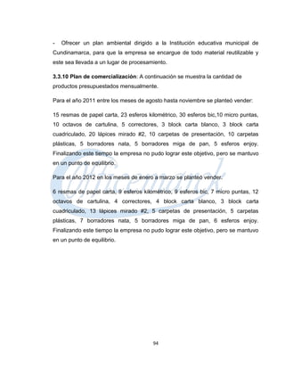 -   Ofrecer un plan ambiental dirigido a la Institución educativa municipal de
Cundinamarca, para que la empresa se encargue de todo material reutilizable y
este sea llevada a un lugar de procesamiento.

3.3.10 Plan de comercialización: A continuación se muestra la cantidad de
productos presupuestados mensualmente.

Para el año 2011 entre los meses de agosto hasta noviembre se planteó vender:

15 resmas de papel carta, 23 esferos kilométrico, 30 esferos bic,10 micro puntas,
10 octavos de cartulina, 5 correctores, 3 block carta blanco, 3 block carta
cuadriculado, 20 lápices mirado #2, 10 carpetas de presentación, 10 carpetas
plásticas, 5 borradores nata, 5 borradores miga de pan, 5 esferos enjoy.
Finalizando este tiempo la empresa no pudo lograr este objetivo, pero se mantuvo
en un punto de equilibrio.

Para el año 2012 en los meses de enero a marzo se planteó vender.

6 resmas de papel carta, 9 esferos kilométrico, 9 esferos bic, 7 micro puntas, 12
octavos de cartulina, 4 correctores, 4 block carta blanco, 3 block carta
cuadriculado, 13 lápices mirado #2, 5 carpetas de presentación, 5 carpetas
plásticas, 7 borradores nata, 5 borradores miga de pan, 6 esferos enjoy.
Finalizando este tiempo la empresa no pudo lograr este objetivo, pero se mantuvo
en un punto de equilibrio.




                                       94
 