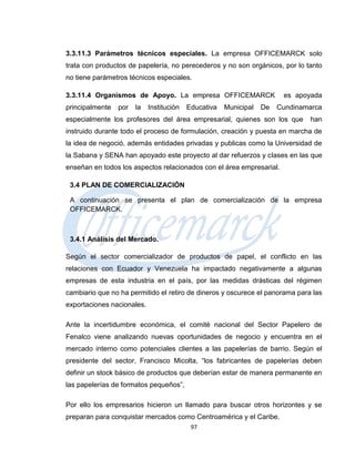 3.3.11.3 Parámetros técnicos especiales. La empresa OFFICEMARCK solo
trata con productos de papelería, no perecederos y no son orgánicos, por lo tanto
no tiene parámetros técnicos especiales.

3.3.11.4 Organismos de Apoyo. La empresa OFFICEMARCK                    es apoyada
principalmente   por   la   Institución   Educativa   Municipal   De   Cundinamarca
especialmente los profesores del área empresarial, quienes son los que         han
instruido durante todo el proceso de formulación, creación y puesta en marcha de
la idea de negoció, además entidades privadas y publicas como la Universidad de
la Sabana y SENA han apoyado este proyecto al dar refuerzos y clases en las que
enseñan en todos los aspectos relacionados con el área empresarial.

 3.4 PLAN DE COMERCIALIZACIÓN

 A continuación se presenta el plan de comercialización de la empresa
 OFFICEMARCK.



 3.4.1 Análisis del Mercado.

Según el sector comercializador de productos de papel, el conflicto en las
relaciones con Ecuador y Venezuela ha impactado negativamente a algunas
empresas de esta industria en el país, por las medidas drásticas del régimen
cambiario que no ha permitido el retiro de dineros y oscurece el panorama para las
exportaciones nacionales.

Ante la incertidumbre económica, el comité nacional del Sector Papelero de
Fenalco viene analizando nuevas oportunidades de negocio y encuentra en el
mercado interno como potenciales clientes a las papelerías de barrio. Según el
presidente del sector, Francisco Micolta, “los fabricantes de papelerías deben
definir un stock básico de productos que deberían estar de manera permanente en
las papelerías de formatos pequeños”,

Por ello los empresarios hicieron un llamado para buscar otros horizontes y se
preparan para conquistar mercados como Centroamérica y el Caribe.
                                           97
 