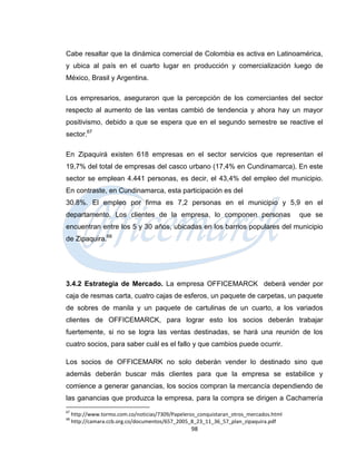 Cabe resaltar que la dinámica comercial de Colombia es activa en Latinoamérica,
y ubica al país en el cuarto lugar en producción y comercialización luego de
México, Brasil y Argentina.

Los empresarios, aseguraron que la percepción de los comerciantes del sector
respecto al aumento de las ventas cambió de tendencia y ahora hay un mayor
positivismo, debido a que se espera que en el segundo semestre se reactive el
sector.67

En Zipaquirá existen 618 empresas en el sector servicios que representan el
19,7% del total de empresas del casco urbano (17,4% en Cundinamarca). En este
sector se emplean 4.441 personas, es decir, el 43,4% del empleo del municipio.
En contraste, en Cundinamarca, esta participación es del
30.8%. El empleo por firma es 7,2 personas en el municipio y 5,9 en el
departamento. Los clientes de la empresa, lo componen personas                          que se
encuentran entre los 5 y 30 años, ubicadas en los barrios populares del municipio
de Zipaquira.68




3.4.2 Estrategia de Mercado. La empresa OFFICEMARCK deberá vender por
caja de resmas carta, cuatro cajas de esferos, un paquete de carpetas, un paquete
de sobres de manila y un paquete de cartulinas de un cuarto, a los variados
clientes de OFFICEMARCK, para lograr esto los socios deberán trabajar
fuertemente, si no se logra las ventas destinadas, se hará una reunión de los
cuatro socios, para saber cuál es el fallo y que cambios puede ocurrir.

Los socios de OFFICEMARK no solo deberán vender lo destinado sino que
además deberán buscar más clientes para que la empresa se estabilice y
comience a generar ganancias, los socios compran la mercancía dependiendo de
las ganancias que produzca la empresa, para la compra se dirigen a Cacharrería
67
     http://www.tormo.com.co/noticias/7309/Papeleros_conquistaran_otros_mercados.html
68
     http://camara.ccb.org.co/documentos/657_2005_8_23_11_36_57_plan_zipaquira.pdf
                                                  98
 