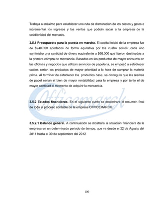 Trabaja al máximo para establecer una ruta de disminución de los costos y gatos e
incrementar los ingresos y las ventas que podrán sacar a la empresa de la
cotidianidad del mercado.

3.5.1 Presupuesto para la puesta en marcha. El capital inicial de la empresa fue
de $240.000 aportados de forma equitativa por los cuatro socios: cada uno
suministro una cantidad de dinero equivalente a $60.000 que fueron destinados a
la primera compra de mercancía. Basados en los productos de mayor consumo en
las oficinas y negocios que utilizan servicios de papelería, se empezó a establecer
cuales serian los productos de mayor prioridad a la hora de comprar la materia
prima. Al terminar de establecer los productos base, se distinguió que las resmas
de papel serian el bien de mayor rentabilidad para la empresa y por tanto el de
mayor cantidad al momento de adquirir la mercancía.




3.5.2 Estados financieros. En el siguiente punto se encontrara el resumen final
de todo el proceso contable de la empresa OFFICEMARCK.




3.5.2.1 Balance general. A continuación se mostrara la situación financiera de la
empresa en un determinado periodo de tiempo, que va desde el 22 de Agosto del
2011 hasta el 30 de septiembre del 2012




                                       100
 