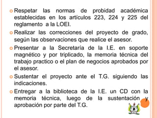  Respetar las normas de probidad académica
establecidas en los artículos 223, 224 y 225 del
reglamento a la LOEI.
 Realizar las correcciones del proyecto de grado,
según las observaciones que realice el asesor.
 Presentar a la Secretaría de la I.E. en soporte
magnético y por triplicado, la memoria técnica del
trabajo practico o el plan de negocios aprobados por
el asesor.
 Sustentar el proyecto ante el T.G. siguiendo las
indicaciones.
 Entregar a la biblioteca de la I.E. un CD con la
memoria técnica, luego de la sustentación y
aprobación por parte del T.G.
 
