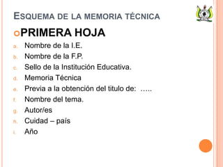 ESQUEMA DE LA MEMORIA TÉCNICA
PRIMERA HOJA
a. Nombre de la I.E.
b. Nombre de la F.P.
c. Sello de la Institución Educativa.
d. Memoria Técnica
e. Previa a la obtención del titulo de: …..
f. Nombre del tema.
g. Autor/es
h. Cuidad – país
i. Año
 