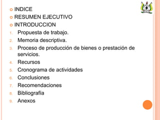  INDICE
 RESUMEN EJECUTIVO
 INTRODUCCION
1. Propuesta de trabajo.
2. Memoria descriptiva.
3. Proceso de producción de bienes o prestación de
servicios.
4. Recursos
5. Cronograma de actividades
6. Conclusiones
7. Recomendaciones
8. Bibliografía
9. Anexos
 