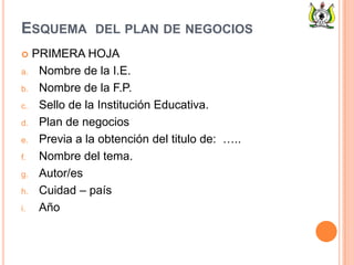 ESQUEMA DEL PLAN DE NEGOCIOS
 PRIMERA HOJA
a. Nombre de la I.E.
b. Nombre de la F.P.
c. Sello de la Institución Educativa.
d. Plan de negocios
e. Previa a la obtención del titulo de: …..
f. Nombre del tema.
g. Autor/es
h. Cuidad – país
i. Año
 