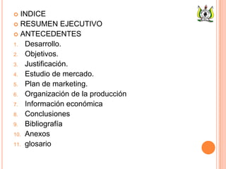  INDICE
 RESUMEN EJECUTIVO
 ANTECEDENTES
1. Desarrollo.
2. Objetivos.
3. Justificación.
4. Estudio de mercado.
5. Plan de marketing.
6. Organización de la producción
7. Información económica
8. Conclusiones
9. Bibliografía
10. Anexos
11. glosario
 
