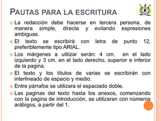 PAUTAS PARA LA ESCRITURA
 La redacción debe hacerse en tercera persona, de
manera simple, directa y evitando expresiones
ambiguas.
 El texto se escribirá con letra de punto 12,
preferiblemente tipo ARIAL.
 Los márgenes a utilizar serán: 4 cm. en el lado
izquierdo y 3 cm. en el lado derecho, superior e inferior
de la pagina.
 El texto y los títulos de varias se escribirán con
interlineado de espacio y medio.
 Entre párrafos se utilizara el espaciado doble.
 Las paginas del texto hasta los anexos, comenzando
con la pagina de introducción, se utilizaran con números
arábigos, a partir del 1.
 