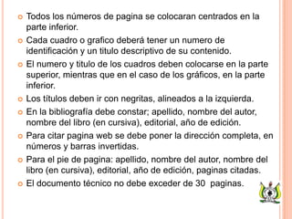  Todos los números de pagina se colocaran centrados en la
parte inferior.
 Cada cuadro o grafico deberá tener un numero de
identificación y un titulo descriptivo de su contenido.
 El numero y titulo de los cuadros deben colocarse en la parte
superior, mientras que en el caso de los gráficos, en la parte
inferior.
 Los títulos deben ir con negritas, alineados a la izquierda.
 En la bibliografía debe constar; apellido, nombre del autor,
nombre del libro (en cursiva), editorial, año de edición.
 Para citar pagina web se debe poner la dirección completa, en
números y barras invertidas.
 Para el pie de pagina: apellido, nombre del autor, nombre del
libro (en cursiva), editorial, año de edición, paginas citadas.
 El documento técnico no debe exceder de 30 paginas.
 