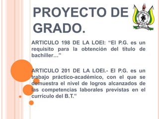 PROYECTO DE
GRADO.
ARTICULO 198 DE LA LOEI: “El P.G. es un
requisito para la obtención del título de
bachiller…”
ARTICULO 201 DE LA LOEI.- El P.G. es un
trabajo práctico-académico, con el que se
demuestra el nivel de logros alcanzados de
las competencias laborales previstas en el
currículo del B.T.”
 