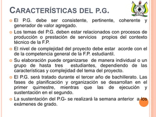 CARACTERÍSTICAS DEL P.G.
 El P.G. debe ser consistente, pertinente, coherente y
generador de valor agregado.
 Los temas del P.G. deben estar relacionados con procesos de
producción o prestación de servicios propios del contexto
técnico de la F.P.
 El nivel de complejidad del proyecto debe estar acorde con el
de la competencia general de la F.P. estudiantil.
 Su elaboración puede organizarse de manera individual o un
grupo de hasta tres estudiantes, dependiendo de las
características y complejidad del tema del proyecto.
 El P.G. será tratado durante el tercer año de bachillerato. Las
fases de planificación y organización se desarrollan en el
primer quimestre, mientras que las de ejecución y
sustentación en el segundo.
 La sustentación del P.G- se realizará la semana anterior a los
exámenes de grado.
 