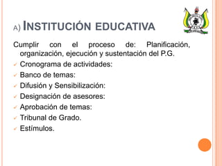 A) INSTITUCIÓN EDUCATIVA
Cumplir con el proceso de: Planificación,
organización, ejecución y sustentación del P.G.
 Cronograma de actividades:
 Banco de temas:
 Difusión y Sensibilización:
 Designación de asesores:
 Aprobación de temas:
 Tribunal de Grado.
 Estímulos.
 