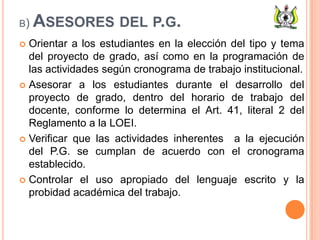 B) ASESORES DEL P.G.
 Orientar a los estudiantes en la elección del tipo y tema
del proyecto de grado, así como en la programación de
las actividades según cronograma de trabajo institucional.
 Asesorar a los estudiantes durante el desarrollo del
proyecto de grado, dentro del horario de trabajo del
docente, conforme lo determina el Art. 41, literal 2 del
Reglamento a la LOEI.
 Verificar que las actividades inherentes a la ejecución
del P.G. se cumplan de acuerdo con el cronograma
establecido.
 Controlar el uso apropiado del lenguaje escrito y la
probidad académica del trabajo.
 