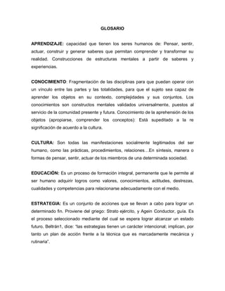 GLOSARIO


APRENDIZAJE: capacidad que tienen los seres humanos de: Pensar, sentir,
actuar, construir y generar saberes que permitan comprender y transformar su
realidad. Construcciones de estructuras mentales a partir de saberes y
experiencias.


CONOCIMIENTO: Fragmentación de las disciplinas para que puedan operar con
un vínculo entre las partes y las totalidades, para que el sujeto sea capaz de
aprender los objetos en su contexto, complejidades y sus conjuntos. Los
conocimientos son constructos mentales validados universalmente, puestos al
servicio de la comunidad presente y futura. Conocimiento de la aprehensión de los
objetos (apropiarse, comprender los conceptos): Está supeditado a la re
significación de acuerdo a la cultura.


CULTURA: Son todas las manifestaciones socialmente legitimados del ser
humano, como las prácticas, procedimientos, relaciones…En síntesis, manera o
formas de pensar, sentir, actuar de los miembros de una determinada sociedad.


EDUCACIÓN: Es un proceso de formación integral, permanente que le permite al
ser humano adquirir logros como valores, conocimientos, actitudes, destrezas,
cualidades y competencias para relacionarse adecuadamente con el medio.


ESTRATEGIA: Es un conjunto de acciones que se llevan a cabo para lograr un
determinado fin. Proviene del griego: Strato ejército, y Agein Conductor, guía. Es
el proceso seleccionado mediante del cual se espera lograr alcanzar un estado
futuro. Beltrán1, dice: “las estrategias tienen un carácter intencional; implican, por
tanto un plan de acción frente a la técnica que es marcadamente mecánica y
rutinaria”.
 
