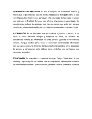 ESTRATEGIAS DE APRENDIZAJE: son el conjunto de actividades técnicas y
medios que se planifican de acuerdo con las necesidades de la población a la cual
van dirigidas, los objetivos que persiguen y la naturaleza de las áreas y cursos,
todo esto con la finalidad de hacer más efectivo el proceso de aprendizaje. Se
considera una guía de las acciones que hay que seguir, por tanto, son siempre
conscientes e intencionales dirigidas a un objetivo relacionado con el aprendizaje.


INFORMACIÓN: Es un fenómeno que proporciona significado o sentido a las
cosas, e indica mediante códigos y conjuntos de datos, los modelos del
pensamiento humano. La información por tanto, procesa y genera el conocimiento
humano. Aunque muchos seres vivos se comunican transmitiendo información
para su supervivencia, la diferencia de los seres humanos radica en su capacidad
de generar y perfeccionar tanto códigos como símbolos con significados que
conforman lenguajes.


TECNOLOGÍA: Es una palabra compuesta de origen Griego: Tekne Arte, técnica
u oficio y Logos Conjunto de saberes. Las tecnologías son medias para satisfacer
las necesidades humanas. Son funcionales, permiten resolver problemas prácticos
 