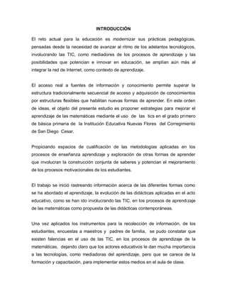 INTRODUCCIÓN

El reto actual para la educación es modernizar sus prácticas pedagógicas,
pensadas desde la necesidad de avanzar al ritmo de los adelantos tecnológicos,
involucrando las TIC, como mediadores de los procesos de aprendizaje y las
posibilidades que potencian e innovar en educación, se amplían aún más al
integrar la red de Internet, como contexto de aprendizaje.


El acceso real a fuentes de información y conocimiento permite superar la
estructura tradicionalmente secuencial de acceso y adquisición de conocimientos
por estructuras flexibles que habilitan nuevas formas de aprender. En este orden
de ideas, el objeto del presente estudio es proponer estrategias para mejorar el
aprendizaje de las matemáticas mediante el uso de las tics en el grado primero
de básica primaria de la Institución Educativa Nuevas Flores del Corregimiento
de San Diego Cesar.


Propiciando espacios de cualificación de las metodologías aplicadas en los
procesos de enseñanza aprendizaje y exploración de otras formas de aprender
que involucran la construcción conjunta de saberes y potencian el mejoramiento
de los procesos motivacionales de los estudiantes.


El trabajo se inició rastreando información acerca de las diferentes formas como
se ha abordado el aprendizaje, la evolución de las didácticas aplicadas en el acto
educativo, como se han ido involucrando las TIC, en los procesos de aprendizaje
de las matemáticas como propuesta de las didácticas contemporáneas.


Una vez aplicados los instrumentos para la recolección de información, de los
estudiantes, encuestas a maestros y padres de familia, se pudo constatar que
existen falencias en el uso de las TIC, en los procesos de aprendizaje de la
matemáticas, dejando claro que los actores educativos le dan mucha importancia
a las tecnologías, como mediadoras del aprendizaje, pero que se carece de la
formación y capacitación, para implementar estos medios en el aula de clase.
 