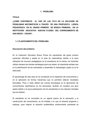 1. PROBLEMA


TITULO

¿COMO CONTRIBUYE           EL USO DE LAS TIC’S EN LA SOLUCIÓN DE
PROBLEMAS MATEMÁTICOS A TRAVÉS                 DE UNA PROPUESTA          LÚDICA
PEDAGÓGICA EN EL GRADO PRIMERO DE BÁSICA PRIMARIA, EN LA
INSTITUCIÓN EDUCATIVA NUEVAS FLORES DEL CORREGIMIENTO DE
SAN DIEGO – CESAR?.



   1.1. PLANTEAMIENTO DEL PROBLEMA



Descripción del problema


En la Institución Educativa Nueva Flores los estudiantes del grado primero
presentan dificultad y apatía en el área de matemáticas debido a la poca
utilización de recursos pedagógicos en la enseñanza de la misma, los docentes
utilizan siempre las mismas estrategias para sus clases, es importante señalar que
en la planificación de las actividades a desarrollar la metodología usada no es la
adecuada.


El aprendizaje de esta área se ha constituido en la repetición del conocimiento y
en la aplicación de formas mecánicas que no permiten obtener resultados
favorables. Poco o nada utilizan las nuevas tecnologías en la generación de
conocimientos significativos en los educandos, también se visualiza una gran
apatía debido a la poca participación de los estudiantes en los cálculos mentales
que se realizan.


El estudiante se ha convertido en un agente pasivo de la educación y la
construcción del conocimiento, se ha limitado a lo que el docente programe y
explique, para mejorar la situación problemática anteriormente planteada es
 