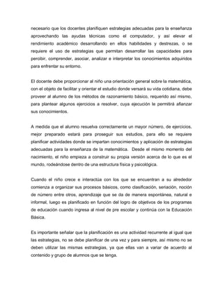 necesario que los docentes planifiquen estrategias adecuadas para la enseñanza
aprovechando las ayudas técnicas como el computador, y así elevar el
rendimiento académico desarrollando en ellos habilidades y destrezas, o se
requiere el uso de estrategias que permitan desarrollar las capacidades para
percibir, comprender, asociar, analizar e interpretar los conocimientos adquiridos
para enfrentar su entorno.


El docente debe proporcionar al niño una orientación general sobre la matemática,
con el objeto de facilitar y orientar el estudio donde versará su vida cotidiana, debe
proveer al alumno de los métodos de razonamiento básico, requerido así mismo,
para plantear algunos ejercicios a resolver, cuya ejecución le permitirá afianzar
sus conocimientos.


A medida que el alumno resuelva correctamente un mayor número, de ejercicios,
mejor preparado estará para proseguir sus estudios, para ello se requiere
planificar actividades donde se impartan conocimientos y aplicación de estrategias
adecuadas para la enseñanza de la matemática. Desde el mismo momento del
nacimiento, el niño empieza a construir su propia versión acerca de lo que es el
mundo, rodeándose dentro de una estructura física y psicológica.


Cuando el niño crece e interactúa con los que se encuentran a su alrededor
comienza a organizar sus procesos básicos, como clasificación, seriación, noción
de número entre otros, aprendizaje que se da de manera espontánea, natural e
informal, luego es planificado en función del logro de objetivos de los programas
de educación cuando ingresa al nivel de pre escolar y continúa con la Educación
Básica.


Es importante señalar que la planificación es una actividad recurrente al igual que
las estrategias, no se debe planificar de una vez y para siempre, así mismo no se
deben utilizar las mismas estrategias, ya que ellas van a variar de acuerdo al
contenido y grupo de alumnos que se tenga.
 