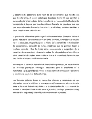El docente debe poseer una clara visión de los conocimientos que imparte para
que de esta forma, el uso de estrategias didácticas dentro del aula permitan al
alumno abordar el aprendizaje de la misma forma, la responsabilidad fundamental
corresponde al docente que tiene la misión de formarlo, es importante que este
guie a sus educandos, los motive despertando su iniciativa y sus ideas y está en el
deber de prepararse cada día más.


El proceso de enseñanza aprendizaje ha confrontado serios problemas debido a
que su instrucción se viene realizando en forma abstracta, la metodología utilizada
no es la adecuada, el aprendizaje de la misma se ha constituido en la repetición
de conocimientos, aplicación de formas mecánicas que no permiten llegar al
resultado correcto.   Esto ha traído como consecuencia el desperdicio de la
capacidad de razonamiento y la virtud creadora del educando lo cual se evidencia
en su capacidad de resolver algún problema que se le presente de forma diferente
o no familiar a la que no está acostumbrada.


Para mejorar la situación problemática anteriormente planteada, es necesario que
los docentes planifiquen estrategias adecuadas para la enseñanza de la
matemática aprovechando las ayudas técnicas como el computador y así elevar
el rendimiento académico de los alumnos.


Los docentes deberían tomar en cuenta los intereses y necesidades de sus
educandos, ya que la misión es la buena preparación académica, el docente debe
tener actividades flexibles de acuerdo a la construcción del conocimiento del
alumno, la participación del alumno es un agente importante ya que este motiva y
a la vez le da seguridad y se siente parte importante en el proceso.
 