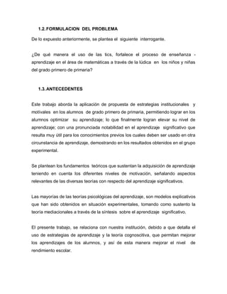 1.2. FORMULACION DEL PROBLEMA

De lo expuesto anteriormente, se plantea el siguiente interrogante.


¿De qué manera el uso de las tics, fortalece el proceso de enseñanza -
aprendizaje en el área de matemáticas a través de la lúdica en los niños y niñas
del grado primero de primaria?



   1.3. ANTECEDENTES


Este trabajo aborda la aplicación de propuesta de estrategias institucionales y
motívales en los alumnos de grado primero de primaria, permitiendo lograr en los
alumnos optimizar su aprendizaje; lo que finalmente logran elevar su nivel de
aprendizaje; con una pronunciada notabilidad en el aprendizaje significativo que
resulta muy útil para los conocimientos previos los cuales deben ser usado en otra
circunstancia de aprendizaje, demostrando en los resultados obtenidos en el grupo
experimental.


Se plantean los fundamentos teóricos que sustentan la adquisición de aprendizaje
teniendo en cuenta los diferentes niveles de motivación, señalando aspectos
relevantes de las diversas teorías con respecto del aprendizaje significativos.


Las mayorías de las teorías psicológicas del aprendizaje, son modelos explicativos
que han sido obtenidos en situación experimentales, tomando como sustento la
teoría mediacionales a través de la síntesis sobre el aprendizaje significativo.


El presente trabajo, se relaciona con nuestra institución, debido a que detalla el
uso de estrategias de aprendizaje y la teoría cognoscitiva, que permitan mejorar
los aprendizajes de los alumnos, y así de esta manera mejorar el nivel             de
rendimiento escolar.
 