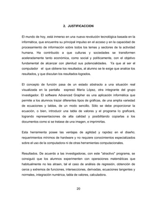 2. JUSTIFICACCION


El mundo de hoy, está inmerso en una nueva revolución tecnológica basada en la
informática, que encuentra su principal impulso en el acceso y en la capacidad de
procesamiento de información sobre todos los temas y sectores de la actividad
humana.    Ha   contribuido   a    que   culturas y sociedades se     transformen
aceleradamente tanto económica, como social y políticamente, con el objetivo
fundamental de alcanzar con plenitud sus potencialidades.        Ya que al ser el
computador el que obtiene los resultados, al alumno se le exige que analice los
resultados, y que discutan los resultados logrados.


El concepto de función pasa de un estado abstracto a una situación real
visualizada en la pantalla        expresó María López, otra integrante del grupo
investigador. El software Advanced Grapher es una aplicación informática que
permite a los alumnos trazar diferentes tipos de gráficas, de una amplia variedad
de ecuaciones y tablas, de un modo sencillo. Sólo se debe proporcionar la
ecuación, o bien, introducir una tabla de valores y el programa lo graficará,
logrando representaciones de alta calidad y posibilitando copiarlas a los
documentos como si se tratase de una imagen, e imprimirlas.


Esta herramienta posee las ventajas de agilidad y rapidez en el diseño;
requerimientos mínimos de hardware y no requiere conocimientos especializados
sobre el uso de la computadora ni de otras herramientas computacionales.


Resultados. De acuerdo a las investigadoras, con este "atractivo" programa, se
consiguió que los alumnos experimenten con operaciones matemáticas que
habitualmente no les atraen, tal el caso de análisis de regresión, obtención de
ceros y extremos de funciones, intersecciones, derivadas, ecuaciones tangentes y
normales, integración numérica, tabla de valores, calculadora.



                                          20
 