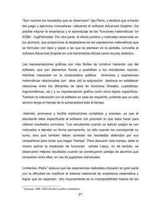 "Son muchos los resultados que se observaron" dijo Petris, y destacó que a través
del juego y ejercicios innovadores -utilizando el software Advanced Grapher- fue
posible mejorar la enseñanza y el aprendizaje de las "funciones matemáticas “en
EGBh         hygPolimodal. Por otra parte, el efecto positivo y motivador observado en
los alumnos, que proporciona el desplazarse de las expresiones matemáticas que
se formulan con lápiz y papel a las que se plantean en la pantalla, convierte al
software Advanced Grapher en una herramienta idónea como recurso didáctico.


Las representaciones gráficas son más fáciles de construir haciendo uso del
software, que con elementos físicos y posibilitan a los estudiantes razonar,
mientras manipulan en la computadora gráficos                       dinámicos y expresiones
matemáticas relacionadas con ellos citó la adquisición destreza en establecer
relaciones entre los diferentes de tipos de funciones (lineales, cuadráticas,
trigonométricas, etc.) y su representación gráfica como otros logros específicos.
También la interacción con el software en caso de requerirlo, evitando que un solo
alumno tenga el manejo de la computadora todo el tiempo.


    Además, promueve y facilita explicaciones completas y precisas, ya que el
estudiante debe especificarle al software con precisión lo que debe hacer para
obtener resultados concretos. "Los estudiantes cuando se aplican juegos se ven
motivados a atender en forma permanente, no sólo cuando les corresponde su
turno, sino que también deben controlar los resultados obtenidos por sus
compañeros para evitar que hagan "trampa". Para descubrir esta trampa, debe el
mismo aplicar la resolución de funciones                     señala López, en tal sentido, se
observaron mejores resultados cuando se constituyeron parejas de alumnos que
competían entre ellas, en vez de jugadores individuales


Limitantes. Petris1 sostuvo que las experiencias realizadas chocaron en gran parte
con la dificultad de modificar el sistema tradicional de enseñanza matemática y
lograr que se capaciten otro inconveniente es la incompatibilidad horaria de los

1
    (Caracas, 1906 - 2001) Escritor y político venezolano.

                                                        21
 