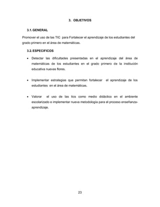 3. OBJETIVOS


   3.1. GENERAL

Promover el uso de las TIC para Fortalecer el aprendizaje de los estudiantes del
grado primero en el área de matemáticas.

   3.2. ESPECIFICOS

      Detectar las dificultades presentadas en el aprendizaje del área de
       matemáticas de los estudiantes en el grado primero de la institución
       educativa nuevas flores.


      Implementar estrategias que permitan fortalecer     el aprendizaje de los
       estudiantes en el área de matemáticas.


      Valorar   el uso de las tics como medio didáctico en el ambiente
       escolarizado e implementar nueva metodología para el proceso enseñanza-
       aprendizaje.




                                       23
 
