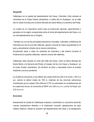 Geografía

Valledupar es la capital del departamento del Cesar, Colombia. Está ubicada al
nororiente de la Costa Caribe colombiana, a orillas del río Guatapurí, en el valle
del río Cesar formado por la Sierra Nevada de Santa Marta y la serranía del Perijá.


La ciudad es un importante centro para la producción agrícola, agroindustrial y
ganadera en la región comprendida entre el norte del departamento del Cesar y el
sur del departamento de La Guajira.


También es uno de los principales epicentros musicales, culturales y folclóricos de
Colombia por ser la cuna del vallenato, género musical de mayor popularidad en el
país y actualmente símbolo de la música colombiana.
Anualmente atrae a miles de visitantes de Colombia y del exterior durante el
Festival de la Leyenda Vallenata, máximo evento del vallenato.


Valledupar está ubicada al norte del Valle del Cesar, entre la Sierra Nevada de
Santa Marta y la Serranía del Perijá, al margen de los ríos Cesar y Guatapurí, en
la Costa Caribe colombiana. Su territorio es llano y basculado hacia el sureste
mediante una leve pendiente.


La ciudad se encuentra a una altitud que oscila entre los 220 m al norte y 150 m a
sur, siendo la altitud media de 168 m. Además de las enormes estructuras
montañosas que la rodean (Pico Bolívar 5.775 m) sobresalen en inmediaciones de
la ciudad dos cerros, al nororiente el "DPA" con 330 m.s.n.m. y el de "la Popa" con
310 m.s.n.m.


Economía


Actualmente la ciudad de Valledupar empieza a diversificar su economía abriendo
nuevas perspectivas distintas a la tradicional vocación agropecuaria de gran
validez histórica. Desde la creación del departamento del Cesar y la designación

                                        25
 