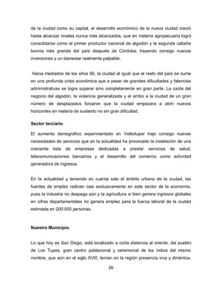 de la ciudad como su capital, el desarrollo económico de la nueva ciudad creció
hasta alcanzar niveles nunca más alcanzados, que en materia agropecuaria logró
consolidarse como el primer productor nacional de algodón y la segunda cabaña
bovina más grande del país después de Córdoba; trayendo consigo nuevas
inversiones y un bienestar realmente palpable.


Hacia mediados de los años 90, la ciudad al igual que el resto del país se sume
en una profunda crisis económica que a pesar de grandes dificultades y falencias
administrativas se logra superar sino completamente en gran parte. La caída del
negocio del algodón, la violencia generalizada y el arribo a la ciudad de un gran
número de desplazados forzaron que la ciudad empezara a abrir nuevos
horizontes en materia de sustento no sin gran dificultad.

Sector terciario

El aumento demográfico experimentado en Valledupar trajo consigo nuevas
necesidades de servicios que en la actualidad ha provocado la instalación de una
creciente   lista   de   empresas   dedicadas    a   prestar   servicios   de   salud,
telecomunicaciones bancarios y al desarrollo del comercio como actividad
generadora de ingresos.


En la actualidad y teniendo en cuenta solo el ámbito urbano de la ciudad, las
fuentes de empleo radican casi exclusivamente en este sector de la economía,
pues la industria no despega aún y la agricultura si bien genera ingresos globales
en cifras departamentales no genera empleo para la fuerza laboral de la ciudad
estimada en 200.000 personas.



Nuestro Municipio.


Lo que hoy es San Diego, está localizado a corta distancia al oriente, del pueblo
de Los Tupes, gran centro poblacional y ceremonial de los indios del mismo
nombre, que aún en el siglo XVIII, tenían en la región presencia viva y dinámica,

                                         26
 