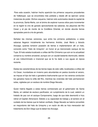 Para esta ocasión, habrían hecho aparición los primeros vaqueros procedentes
de Valledupar, que se encontraba más poblada y desde allí se ejercían varias
instancias de poder. Dichos vaqueros, habrían sido autorizados desde la capital de
la provincia, Santa Marta, con el ánimo de explorar nuevos sitios para incrementar
en la región la cría de ganado aprovechando las sabanas, los playones del Río
Cesar y el pie de monte de la Cordillera Oriental, en donde abunda tierras
apropiadas para la cría de ganado.


Señalan las mismas versiones, que entre los primeros pobladores, a estas
sabanas llegaron inicialmente los hermanos Andrés, José María y Asisclo
Arzuaga, quienes tomaron posesión de tierras e implementaron allí un hato,
conocido como “Hato de Uniaymo”, en honor al ya mencionado cacique de los
Tupe. El hato estaba localizado a orillas del Río Chiriaimo que aún en la actualidad
conserva su nombre ancestral, aunque con un caudal bastante disminuido, debido
al uso indiscriminado e irracional que se le ha dado a sus aguas en época
reciente.


Dadas las características de las tierras bajas de este valle, localizadas a orillas del
río Cesar, inundadizas en invierno pero abundantes en pastos durante el verano,
se impuso el tipo de hato o ganadería trashumante que en los veranos conducían
los ganados hacia la orilla del Río, mientras las viviendas del hato permanecían
solas, vigiladas por un esclavo de nombre Diego Nevado.


Quien habría llegado a estas tierras comisionado por el gobernador de Santa
Marta, en calidad de esclavo pacificador, en cumplimiento de lo cual, celebró un
tratado de paz con el cacique Coroponaimo, luego de que éste desmontó e hizo
retirar al Capitán Almonacid. Debido a su capacidad de trabajo y al esmero en el
cuidado de los bienes que le habían confiado, Diego Nevado se habría convertido
en mayordomo del hato de Uniaymo y en razón de ello se hizo merecedor del
tratamiento de Don Diego que le daban los Arzuaga.



                                          28
 