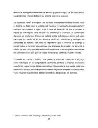 reflexione, retenga los contenidos de estudio y que sea capaz de dar respuesta a
sus problemas y necesidades de su entorno acordes a su edad.


De acuerdo a Hans2 el juego es una actividad importante durante la infancia y que
el docente no debe hacer a un lado está inquietud ni restringirlo, sino aprovechar y
concebir para mejorar el aprendizaje durante el desarrollo de sus actividades a
través de estrategias para mejorar su enseñanza y acentuar un aprendizaje
duradero en el alumno. El docente deberá aplicar estrategias a través del juego
para que por medio de él, los alumnos participen, reflexionen y retengan los
contenidos de estudio. Por tanto es importante que el docente se detenga a
pensar sobre el inmenso potencial que gira alrededor de su aula y no se limite al
interior de está, sino que debe enfrentar los retos que la tecnología ha marcado en
las ultimas décadas con gran velocidad produciendo cambios a nuestro mundo.


Tomando en cuenta lo anterior, nos podemos entonces cuestionar si el juego
como estrategia en la computadora, realmente conlleva a mejorar el proceso
enseñanza y aprendizaje de las matemáticas. Se considera, que puede existir una
correlación positiva, entre la aplicación de estrategias de juego en la computadora
y una mejora del aprendizaje de las matemáticas por parte de los alumnos.




2
    (Odense, Dinamarca, 1805 - Copenhague, 1875) Poeta y escritor danés.

                                                    31
 
