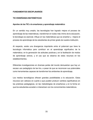 FUNDAMENTOS DISCIPLINARIOS


TIC ENSEÑANZA MATEMÁTICAS


Aportes de las TIC a la enseñanza y aprendizaje matemático


En un sentido muy amplio, las tecnologías han logrado mejora el proceso de
aprendizaje de las matemáticas, transformar el núcleo más íntimo de la educación,
la tecnología es esencial, influye en las matemáticas que se enseñan y mejora el
proceso de aprendizaje de los estudiantes de primer grado de nuestra institución.


Al respecto, existe una divergencia importante entre el potencial que tiene la
tecnología informática para contribuir en el aprendizaje significativo de la
matemática, en la generación de actitudes positivas y en la facilitación de modos
de aprendizaje activos, y el uso que se observa de estos recursos en los
establecimientos.


Diferentes investigaciones en diversas partes del mundo demuestran que hay un
escaso uso pedagógico de las tics, a pesar de que se reconocen sus potenciales
como herramientas capaces de transformar los ambientes de aprendizaje.


Los medios tecnológicos ofrecen grandes posibilidades a la educación. Estos
recursos son valiosos en cuanto a que pueden producir cambios significativos en
las prácticas pedagógicas, en las metodologías de enseñanza y en la forma en
que los estudiantes acceden e interactúan con los conocimientos matemáticos.




                                        33
 