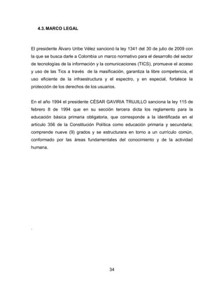 4.3. MARCO LEGAL



El presidente Álvaro Uribe Vélez sancionó la ley 1341 del 30 de julio de 2009 con
la que se busca darle a Colombia un marco normativo para el desarrollo del sector
de tecnologías de la información y la comunicaciones (TICS), promueve el acceso
y uso de las Tics a través de la masificación, garantiza la libre competencia, el
uso eficiente de la infraestructura y el espectro, y en especial, fortalece la
protección de los derechos de los usuarios.


En el año 1994 el presidente CÉSAR GAVIRIA TRUJILLO sanciona la ley 115 de
febrero 8 de 1994 que en su sección tercera dicta los reglamento para la
educación básica primaria obligatoria, que corresponde a la identificada en el
artículo 356 de la Constitución Política como educación primaria y secundaria;
comprende nueve (9) grados y se estructurara en torno a un currículo común,
conformado por las áreas fundamentales del conocimiento y de la actividad
humana.




.




                                       34
 