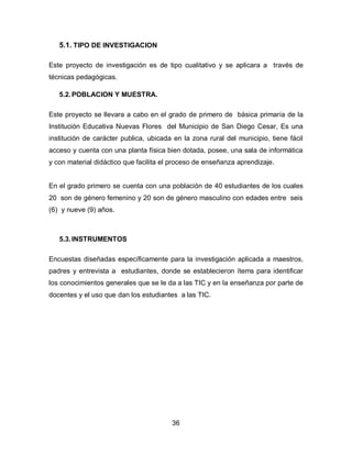 5.1. TIPO DE INVESTIGACION

Este proyecto de investigación es de tipo cualitativo y se aplicara a través de
técnicas pedagógicas.

   5.2. POBLACION Y MUESTRA.

Este proyecto se llevara a cabo en el grado de primero de básica primaria de la
Institución Educativa Nuevas Flores del Municipio de San Diego Cesar, Es una
institución de carácter publica, ubicada en la zona rural del municipio, tiene fácil
acceso y cuenta con una planta física bien dotada, posee, una sala de informática
y con material didáctico que facilita el proceso de enseñanza aprendizaje.


En el grado primero se cuenta con una población de 40 estudiantes de los cuales
20 son de género femenino y 20 son de género masculino con edades entre seis
(6) y nueve (9) años.



   5.3. INSTRUMENTOS

Encuestas diseñadas específicamente para la investigación aplicada a maestros,
padres y entrevista a estudiantes, donde se establecieron ítems para identificar
los conocimientos generales que se le da a las TIC y en la enseñanza por parte de
docentes y el uso que dan los estudiantes a las TIC.




                                        36
 