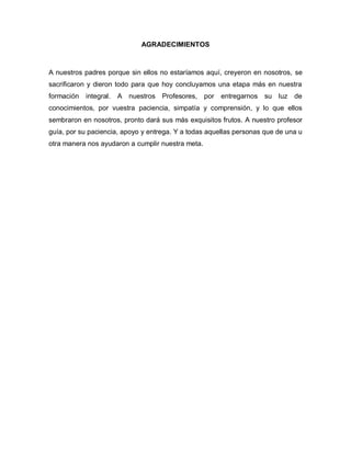 AGRADECIMIENTOS



A nuestros padres porque sin ellos no estaríamos aquí, creyeron en nosotros, se
sacrificaron y dieron todo para que hoy concluyamos una etapa más en nuestra
formación   integral.   A nuestros Profesores,     por   entregarnos su luz de
conocimientos, por vuestra paciencia, simpatía y comprensión, y lo que ellos
sembraron en nosotros, pronto dará sus más exquisitos frutos. A nuestro profesor
guía, por su paciencia, apoyo y entrega. Y a todas aquellas personas que de una u
otra manera nos ayudaron a cumplir nuestra meta.
 