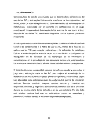 5.5. DIAGNOSTICO

Como resultado del estudio se demuestra que los docentes tiene conocimiento del
uso de las TIC, y estrategias lúdicas en la enseñanza de las matemáticas, así
mismo, existe un buen manejo de las TIC como herramienta de aprendizaje de las
matemáticas, evidenciado por el aumento de calificaciones en el grupo
experimental, comparando el desempeño de los alumnos de este grupo antes y
después del uso de las TIC, siendo esto congruente con los objetivos planteados
inicialmente.


Por otra parte desafortunadamente tanto los padres como los alumnos todavía no
tienen ni los conocimientos ni el hábito de usar las TIC. Menos de la mitad de los
padres usa las TIC para enseñar matemáticas y la aplicación de estrategias
lúdicas, además de que los alumnos hacen poco uso de ella, lo cual genera un
desequilibrio en la aplicación de las tecnologías de la información y
comunicaciones en el aprendizaje de esta asignatura, aunque una tercera parte de
los alumnos se muestre motivado a hacer uso de esta herramienta para aprender.


El docente debe usar su capacidad creadora para ofrecer, aportar y aprovechar el
juego como estrategia usada en las TIC, para mejorar el aprendizaje de las
matemáticas en los alumnos de grado primero de primaria; ya que estos juegos
bien planeados como estrategias darán la oportunidad al alumno de reflexionar,
anticipar, formular, construir, imaginar, cambiar, razonar y comunicar sus
respuestas probables, y llegar así a solucionar los problemas que se le presenten
durante su práctica diaria dentro del aula, o en su vida cotidiana. Por otro lado,
está práctica continua hará que las matemáticas puedan ser recreativas y
productivas, dándole sentido al estudiante objetivo final del proceso.




                                         53
 
