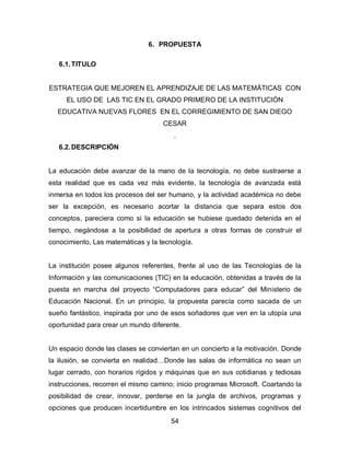 6. PROPUESTA

   6.1. TITULO


ESTRATEGIA QUE MEJOREN EL APRENDIZAJE DE LAS MATEMÁTICAS CON
     EL USO DE LAS TIC EN EL GRADO PRIMERO DE LA INSTITUCIÓN
  EDUCATIVA NUEVAS FLORES EN EL CORREGIMIENTO DE SAN DIEGO
                                    CESAR
                                        .
   6.2. DESCRIPCIÓN


La educación debe avanzar de la mano de la tecnología, no debe sustraerse a
esta realidad que es cada vez más evidente, la tecnología de avanzada está
inmersa en todos los procesos del ser humano, y la actividad académica no debe
ser la excepción, es necesario acortar la distancia que separa estos dos
conceptos, pareciera como si la educación se hubiese quedado detenida en el
tiempo, negándose a la posibilidad de apertura a otras formas de construir el
conocimiento, Las matemáticas y la tecnología.


La institución posee algunos referentes, frente al uso de las Tecnologías de la
Información y las comunicaciones (TIC) en la educación, obtenidas a través de la
puesta en marcha del proyecto “Computadores para educar” del Ministerio de
Educación Nacional. En un principio, la propuesta parecía como sacada de un
sueño fantástico, inspirada por uno de esos soñadores que ven en la utopía una
oportunidad para crear un mundo diferente.


Un espacio donde las clases se conviertan en un concierto a la motivación. Donde
la ilusión, se convierta en realidad…Donde las salas de informática no sean un
lugar cerrado, con horarios rígidos y máquinas que en sus cotidianas y tediosas
instrucciones, recorren el mismo camino; inicio programas Microsoft. Coartando la
posibilidad de crear, innovar, perderse en la jungla de archivos, programas y
opciones que producen incertidumbre en los intrincados sistemas cognitivos del
                                       54
 