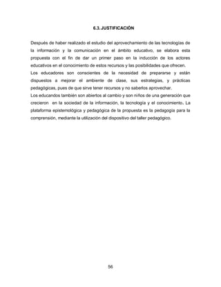 6.3. JUSTIFICACIÓN


Después de haber realizado el estudio del aprovechamiento de las tecnologías de
la información y la comunicación en el ámbito educativo, se elabora esta
propuesta con el fin de dar un primer paso en la inducción de los actores
educativos en el conocimiento de estos recursos y las posibilidades que ofrecen.
Los educadores son conscientes de la necesidad de prepararse y están
dispuestos a mejorar el ambiente de clase, sus estrategias, y prácticas
pedagógicas, pues de que sirve tener recursos y no saberlos aprovechar.
Los educandos también son abiertos al cambio y son niños de una generación que
crecieron en la sociedad de la información, la tecnología y el conocimiento. La
plataforma epistemológica y pedagógica de la propuesta es la pedagogía para la
comprensión, mediante la utilización del dispositivo del taller pedagógico.




                                         56
 