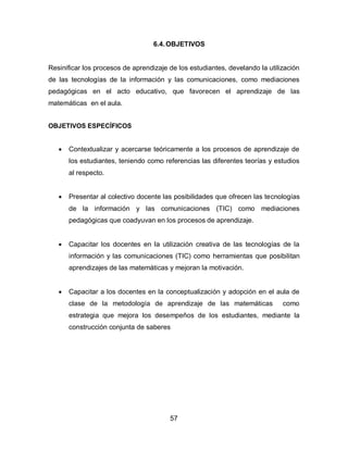 6.4. OBJETIVOS


Resinificar los procesos de aprendizaje de los estudiantes, develando la utilización
de las tecnologías de la información y las comunicaciones, como mediaciones
pedagógicas en el acto educativo, que favorecen el aprendizaje de las
matemáticas en el aula.


OBJETIVOS ESPECÍFICOS


      Contextualizar y acercarse teóricamente a los procesos de aprendizaje de
       los estudiantes, teniendo como referencias las diferentes teorías y estudios
       al respecto.


      Presentar al colectivo docente las posibilidades que ofrecen las tecnologías
       de la información y las comunicaciones (TIC) como mediaciones
       pedagógicas que coadyuvan en los procesos de aprendizaje.


      Capacitar los docentes en la utilización creativa de las tecnologías de la
       información y las comunicaciones (TIC) como herramientas que posibilitan
       aprendizajes de las matemáticas y mejoran la motivación.


      Capacitar a los docentes en la conceptualización y adopción en el aula de
       clase de la metodología de aprendizaje de las matemáticas              como
       estrategia que mejora los desempeños de los estudiantes, mediante la
       construcción conjunta de saberes




                                        57
 