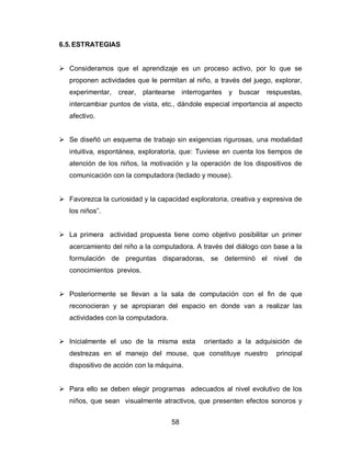 6.5. ESTRATEGIAS


 Consideramos que el aprendizaje es un proceso activo, por lo que se
   proponen actividades que le permitan al niño, a través del juego, explorar,
   experimentar,   crear,   plantearse interrogantes y buscar     respuestas,
   intercambiar puntos de vista, etc., dándole especial importancia al aspecto
   afectivo.


 Se diseñó un esquema de trabajo sin exigencias rigurosas, una modalidad
   intuitiva, espontánea, exploratoria, que: Tuviese en cuenta los tiempos de
   atención de los niños, la motivación y la operación de los dispositivos de
   comunicación con la computadora (teclado y mouse).


 Favorezca la curiosidad y la capacidad exploratoria, creativa y expresiva de
   los niños”.


 La primera actividad propuesta tiene como objetivo posibilitar un primer
   acercamiento del niño a la computadora. A través del diálogo con base a la
   formulación de preguntas disparadoras, se determinó el nivel de
   conocimientos previos.


 Posteriormente se llevan a la sala de computación con el fin de que
   reconocieran y se apropiaran del espacio en donde van a realizar las
   actividades con la computadora.


 Inicialmente el uso de la misma esta        orientado a la adquisición de
   destrezas en el manejo del mouse, que constituye nuestro          principal
   dispositivo de acción con la máquina.


 Para ello se deben elegir programas adecuados al nivel evolutivo de los
   niños, que sean visualmente atractivos, que presenten efectos sonoros y


                                     58
 