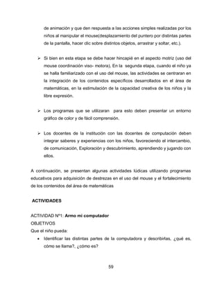 de animación y que den respuesta a las acciones simples realizadas por los
       niños al manipular el mouse(desplazamiento del puntero por distintas partes
       de la pantalla, hacer clic sobre distintos objetos, arrastrar y soltar, etc.).


    Si bien en esta etapa se debe hacer hincapié en el aspecto motriz (uso del
       mouse coordinación viso- motora), En la segunda etapa, cuando el niño ya
       se halla familiarizado con el uso del mouse, las actividades se centraran en
       la integración de los contenidos específicos desarrollados en el área de
       matemáticas, en la estimulación de la capacidad creativa de los niños y la
       libre expresión.


    Los programas que se utilizaran para esto deben presentar un entorno
       gráfico de color y de fácil comprensión.


    Los docentes de la institución con las docentes de computación deben
       integrar saberes y experiencias con los niños, favoreciendo el intercambio,
       de comunicación, Exploración y descubrimiento, aprendiendo y jugando con
       ellos.


A continuación, se presentan algunas actividades lúdicas utilizando programas
educativos para adquisición de destrezas en el uso del mouse y el fortalecimiento
de los contenidos del área de matemáticas


ACTIVIDADES


ACTIVIDAD Nº1: Armo mi computador
OBJETIVOS
Que el niño pueda:
      Identificar las distintas partes de la computadora y describirlas, ¿qué es,
       cómo se llama?, ¿cómo es?



                                           59
 