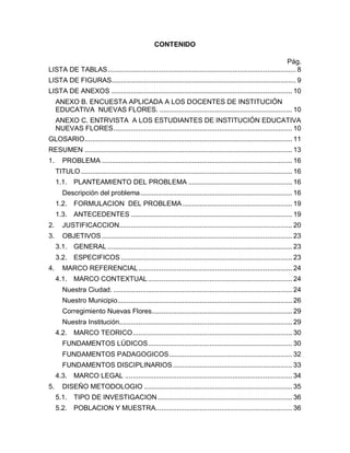CONTENIDO

                                                                                                             Pág.
LISTA DE TABLAS .................................................................................................. 8
LISTA DE FIGURAS................................................................................................ 9
LISTA DE ANEXOS .............................................................................................. 10
     ANEXO B. ENCUESTA APLICADA A LOS DOCENTES DE INSTITUCIÓN
     EDUCATIVA NUEVAS FLORES. ..................................................................... 10
     ANEXO C. ENTRVISTA A LOS ESTUDIANTES DE INSTITUCIÓN EDUCATIVA
     NUEVAS FLORES ............................................................................................. 10
GLOSARIO............................................................................................................ 11
RESUMEN ............................................................................................................ 13
1.      PROBLEMA ................................................................................................... 16
     TITULO .............................................................................................................. 16
     1.1. PLANTEAMIENTO DEL PROBLEMA ...................................................... 16
        Descripción del problema ............................................................................... 16
     1.2. FORMULACION DEL PROBLEMA ......................................................... 19
     1.3. ANTECEDENTES .................................................................................... 19
2.      JUSTIFICACCION.......................................................................................... 20
3.      OBJETIVOS ................................................................................................... 23
     3.1. GENERAL ................................................................................................ 23
     3.2. ESPECIFICOS ......................................................................................... 23
4.      MARCO REFERENCIAL ................................................................................ 24
     4.1. MARCO CONTEXTUAL ........................................................................... 24
        Nuestra Ciudad. ............................................................................................. 24
        Nuestro Municipio........................................................................................... 26
        Corregimiento Nuevas Flores ......................................................................... 29
        Nuestra Institución.......................................................................................... 29
     4.2. MARCO TEORICO ................................................................................... 30
        FUNDAMENTOS LÚDICOS ........................................................................... 30
        FUNDAMENTOS PADAGOGICOS ................................................................ 32
        FUNDAMENTOS DISCIPLINARIOS .............................................................. 33
     4.3. MARCO LEGAL ....................................................................................... 34
5.      DISEÑO METODOLOGIO ............................................................................. 35
     5.1. TIPO DE INVESTIGACION ...................................................................... 36
     5.2. POBLACION Y MUESTRA....................................................................... 36
 