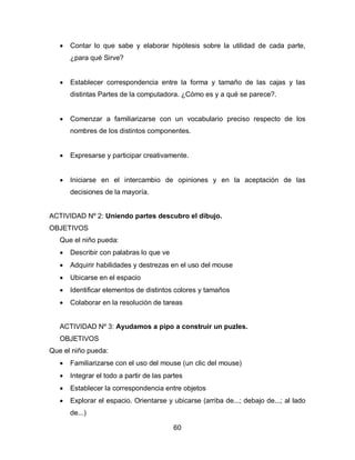    Contar lo que sabe y elaborar hipótesis sobre la utilidad de cada parte,
       ¿para qué Sirve?


      Establecer correspondencia entre la forma y tamaño de las cajas y las
       distintas Partes de la computadora. ¿Cómo es y a qué se parece?.


      Comenzar a familiarizarse con un vocabulario preciso respecto de los
       nombres de los distintos componentes.


      Expresarse y participar creativamente.


      Iniciarse en el intercambio de opiniones y en la aceptación de las
       decisiones de la mayoría.


ACTIVIDAD Nº 2: Uniendo partes descubro el dibujo.
OBJETIVOS
   Que el niño pueda:
      Describir con palabras lo que ve
      Adquirir habilidades y destrezas en el uso del mouse
      Ubicarse en el espacio
      Identificar elementos de distintos colores y tamaños
      Colaborar en la resolución de tareas


   ACTIVIDAD Nº 3: Ayudamos a pipo a construir un puzles.
   OBJETIVOS
Que el niño pueda:
      Familiarizarse con el uso del mouse (un clic del mouse)
      Integrar el todo a partir de las partes
      Establecer la correspondencia entre objetos
      Explorar el espacio. Orientarse y ubicarse (arriba de...; debajo de...; al lado
       de...)

                                          60
 