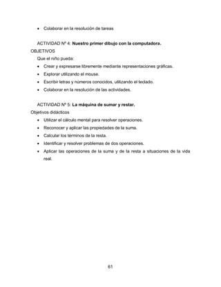    Colaborar en la resolución de tareas


   ACTIVIDAD Nº 4: Nuestro primer dibujo con la computadora.
OBJETIVOS
   Que el niño pueda:
      Crear y expresarse libremente mediante representaciones gráficas.
      Explorar utilizando el mouse.
      Escribir letras y números conocidos, utilizando el teclado.
      Colaborar en la resolución de las actividades.


   ACTIVIDAD Nº 5: La máquina de sumar y restar.
Objetivos didácticos
      Utilizar el cálculo mental para resolver operaciones.
      Reconocer y aplicar las propiedades de la suma.
      Calcular los términos de la resta.
      Identificar y resolver problemas de dos operaciones.
      Aplicar las operaciones de la suma y de la resta a situaciones de la vida
       real.




                                            61
 