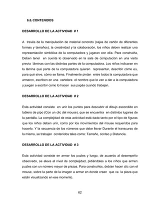 6.6. CONTENIDOS


DESARROLLO DE LA ACTIVIDAD # 1


A través de la manipulación de material concreto (cajas de cartón de diferentes
formas y tamaños), la creatividad y la colaboración, los niños deben realizar una
representación simbólica de la computadora y jugaran con ella. Para construirla,
Deben tener en cuenta lo observado en la sala de computación en una visita
previa láminas con las distintas partes de la computadora. Los niños indicaran en
la lámina qué parte de la computadora quieren representar, describir cómo es,
para qué sirve, cómo se llama, Finalmente pintan entre todos la computadora que
armaron, escriben en una cartelera el nombre que le van a dar a la computadora
y juegan a escribir como lo hacen sus papás cuando trabajan.


DESARROLLO DE LA ACTIVIDAD # 2


Esta actividad consiste en unir los puntos para descubrir el dibujo escondido en
tablero de pipo (Con un clic del mouse), que se encuentra en distintos lugares de
la pantalla. La complejidad de esta actividad está dada tanto por el tipo de figuras
que los niños deben unir, como por los movimientos del mouse requeridos para
hacerlo. Y la secuencia de los números que debe llevar Durante el transcurso de
la misma, se trabajan contenidos tales como: Tamaño, conteo y Distancia.


DESARROLLO DE LA ACTIVIDAD # 3


Esta actividad consiste en armar los puzles y luego, de acuerdo al desempeño
observado, se eleva el nivel de complejidad, pidiéndoles a los niños que armen
puzles con un número mayor de piezas. Para construirlos, debían hacer clic con el
mouse, sobre la parte de la imagen a armar en donde crean que va la pieza que
están visualizando en ese momento.



                                        62
 