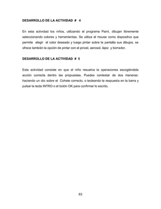 DESARROLLO DE LA ACTIVIDAD # 4


En esta actividad los niños, utilizando el programa Paint, dibujan libremente
seleccionando colores y herramientas. Se utiliza el mouse como dispositivo que
permite elegir el color deseado y luego pintar sobre la pantalla sus dibujos, se
ofrece también la opción de pintar con el pincel, aerosol, lápiz y borrador.


DESARROLLO DE LA ACTIVIDAD # 5


Esta actividad consiste en que el niño resuelva la operaciones escogiéndola
acción correcta dentro las propuestas. Puedes contestar de dos maneras:
haciendo un clic sobre el Cohete correcto, o tecleando la respuesta en la barra y
pulsar la tecla INTRO o el botón OK para confirmar lo escrito.




                                         63
 