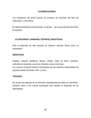 6.8. BENEFICIARIOS


Los estudiantes del grado primero de primaria, los docentes del área de
matemática y informática.


Su deseo primordial es el de aprender a manejar   las tic que cada día nos brinda
la sociedad




   6.9. RECURSOS: (HUMANOS, TÉCNICOS, DIDÁCTICOS)


Para el desarrollo de este proyecto se utilizaron recursos físicos como: el
computador,


DIDÁCTICOS


Papeles, crayolas, plastilinas, lápices, colores, hojas de block, cartulinas,
materiales de desechos, punzones, temperas, lanas, entre otras.
Los recursos humanos estarán conformados por los docentes responsables del
proyecto, padres de familia, niños y niñas.


TÉCNICOS


Se usarán los espacios de la institución especialmente las salas de informática.
Echando mano a las nuevas tecnologías para facilitar el desarrollo de los
aprendizajes.




                                        65
 