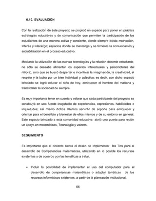 6.10. EVALUACIÓN


Con la realización de éste proyecto se propició un espacio para poner en práctica
estrategias educativas y de comunicación que permiten la participación de los
estudiantes de una manera activa y consiente, donde siempre exista motivación,
Interés y liderazgo; espacios donde se mantenga y se fomente la comunicación y
sociabilización en el proceso educativo.


Mediante la utilización de las nuevas tecnologías y la relación docente estudiante,
no sólo se deseaba alimentar los aspectos intelectuales y psicomotores del
niño(a), sino que se buscó despertar e incentivar la imaginación, la creatividad, el
respeto y la lucha por un bien individual y colectivo; es decir, con dicho espacio
brindado se logró educar el niño de hoy, enriquecer el hombre del mañana y
transformar la sociedad de siempre.


Es muy importante tener en cuenta y valorar que cada participante del proyecto se
constituyó en una fuente inagotable de experiencias, expresiones, habilidades e
inquietudes; así mismo dichos talentos servirán de soporte para enriquecer y
orientar para el beneficio y bienestar de ellos mismos y de su entorno en general.
Este espacio brindado a esta comunidad educativa abrió una puerta para recibir
un apoyo en matemáticas, Tecnología y valores.


SEGUIMIENTO


Es importante que el docente sienta el deseo de implementar las Tics para el
desarrollo de Competencias matemáticas, utilizando en lo posible los recursos
existentes y de acuerdo con las temáticas a tratar.


      Incluir la posibilidad de implementar el uso del computador para el
       desarrollo de competencias matemáticas o adaptar temáticas              de los
       recursos informáticos existentes, a partir de la planeación institucional.


                                           66
 