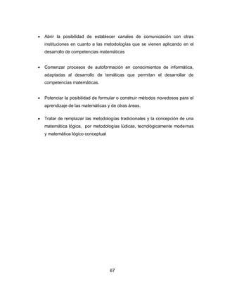    Abrir la posibilidad de establecer canales de comunicación con otras
    instituciones en cuanto a las metodologías que se vienen aplicando en el
    desarrollo de competencias matemáticas


   Comenzar procesos de autoformación en conocimientos de informática,
    adaptadas al desarrollo de temáticas que permitan el desarrollar de
    competencias matemáticas.


   Potenciar la posibilidad de formular o construir métodos novedosos para el
    aprendizaje de las matemáticas y de otras áreas.

   Tratar de remplazar las metodologías tradicionales y la concepción de una
    matemática lógica, por metodologías lúdicas, tecnológicamente modernas
    y matemática lógico conceptual




                                     67
 