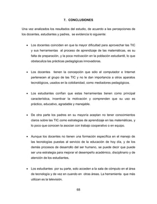 7. CONCLUSIONES

Una vez analizados los resultados del estudio, de acuerdo a las percepciones de
los docentes, estudiantes y padres, se evidencia lo siguiente:


      Los docentes coinciden en que la mayor dificultad para aprovechar las TIC
       y sus herramientas al proceso de aprendizaje de las matemáticas, es su
       falta de preparación, y la poca motivación en la población estudiantil, lo que
       obstaculiza las prácticas pedagógicas innovadoras.


      Los docentes      tienen la concepción que sólo el computador e Internet
       pertenecen al grupo de las TIC y no le dan importancia a otros aparatos
       tecnológicos, usados en la cotidianidad, como mediadores pedagógicos.


      Los estudiantes confían que estas herramientas tienen como principal
       característica, incentivar la motivación y comprenden que su uso es
       práctico, educativo, agradable y manejable.


      De otra parte los padres en su mayoría aceptan no tener conocimientos
       claros sobre las TIC como estrategias de aprendizaje en las matemáticas, y
       lo poco que conocen la asocian con trabajo cooperativo o en equipo.


      Aunque los docentes no tienen una formación específica en el manejo de
       las tecnologías puestas al servicio de la educación de hoy día, y de los
       demás procesos de desarrollo del ser humano, se puede decir que puede
       ser una estrategia para mejorar el desempeño académico, disciplinario y de
       atención de los estudiantes.


      Los estudiantes por su parte, solo acceden a la sala de cómputo en el área
       de tecnología y de vez en cuando en otras áreas. La herramienta que más
       utilizan es la televisión.


                                          68
 